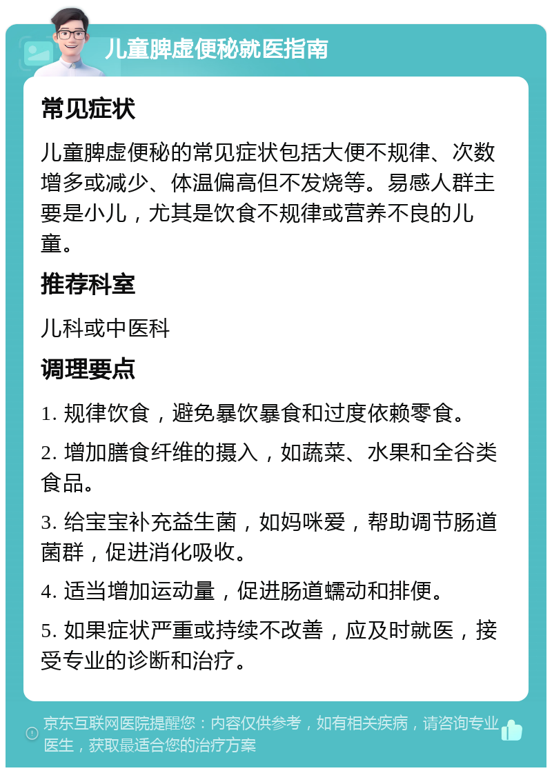 儿童脾虚便秘就医指南 常见症状 儿童脾虚便秘的常见症状包括大便不规律、次数增多或减少、体温偏高但不发烧等。易感人群主要是小儿，尤其是饮食不规律或营养不良的儿童。 推荐科室 儿科或中医科 调理要点 1. 规律饮食，避免暴饮暴食和过度依赖零食。 2. 增加膳食纤维的摄入，如蔬菜、水果和全谷类食品。 3. 给宝宝补充益生菌，如妈咪爱，帮助调节肠道菌群，促进消化吸收。 4. 适当增加运动量，促进肠道蠕动和排便。 5. 如果症状严重或持续不改善，应及时就医，接受专业的诊断和治疗。