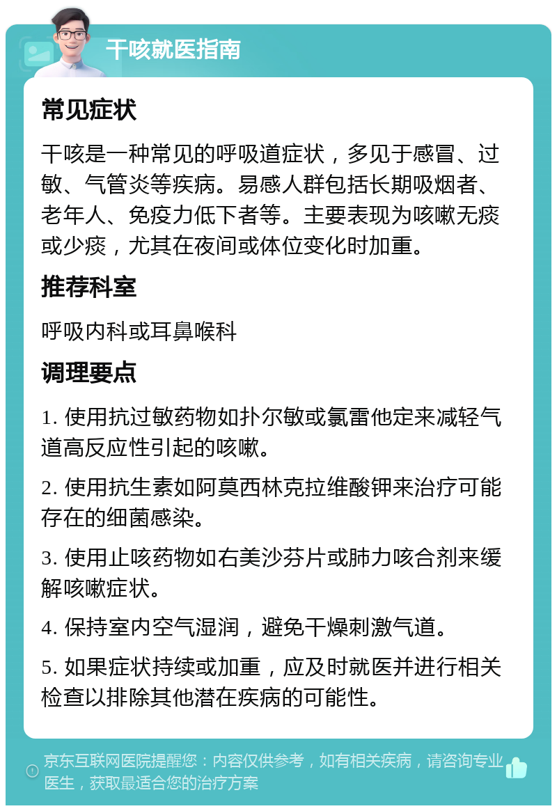 干咳就医指南 常见症状 干咳是一种常见的呼吸道症状，多见于感冒、过敏、气管炎等疾病。易感人群包括长期吸烟者、老年人、免疫力低下者等。主要表现为咳嗽无痰或少痰，尤其在夜间或体位变化时加重。 推荐科室 呼吸内科或耳鼻喉科 调理要点 1. 使用抗过敏药物如扑尔敏或氯雷他定来减轻气道高反应性引起的咳嗽。 2. 使用抗生素如阿莫西林克拉维酸钾来治疗可能存在的细菌感染。 3. 使用止咳药物如右美沙芬片或肺力咳合剂来缓解咳嗽症状。 4. 保持室内空气湿润，避免干燥刺激气道。 5. 如果症状持续或加重，应及时就医并进行相关检查以排除其他潜在疾病的可能性。