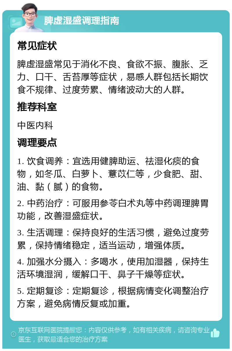 脾虚湿盛调理指南 常见症状 脾虚湿盛常见于消化不良、食欲不振、腹胀、乏力、口干、舌苔厚等症状，易感人群包括长期饮食不规律、过度劳累、情绪波动大的人群。 推荐科室 中医内科 调理要点 1. 饮食调养：宜选用健脾助运、祛湿化痰的食物，如冬瓜、白萝卜、薏苡仁等，少食肥、甜、油、黏（腻）的食物。 2. 中药治疗：可服用参苓白术丸等中药调理脾胃功能，改善湿盛症状。 3. 生活调理：保持良好的生活习惯，避免过度劳累，保持情绪稳定，适当运动，增强体质。 4. 加强水分摄入：多喝水，使用加湿器，保持生活环境湿润，缓解口干、鼻子干燥等症状。 5. 定期复诊：定期复诊，根据病情变化调整治疗方案，避免病情反复或加重。