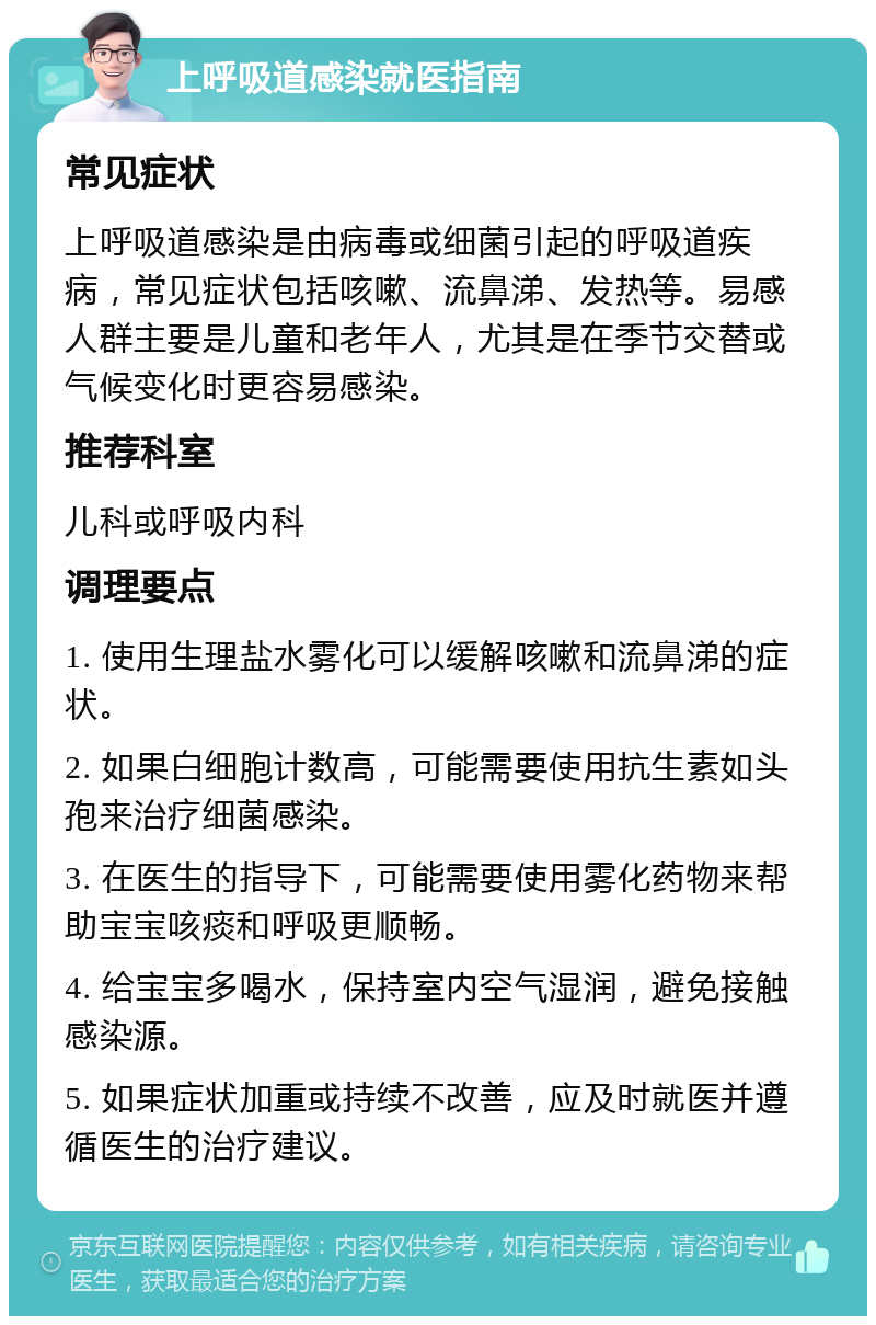 上呼吸道感染就医指南 常见症状 上呼吸道感染是由病毒或细菌引起的呼吸道疾病，常见症状包括咳嗽、流鼻涕、发热等。易感人群主要是儿童和老年人，尤其是在季节交替或气候变化时更容易感染。 推荐科室 儿科或呼吸内科 调理要点 1. 使用生理盐水雾化可以缓解咳嗽和流鼻涕的症状。 2. 如果白细胞计数高，可能需要使用抗生素如头孢来治疗细菌感染。 3. 在医生的指导下，可能需要使用雾化药物来帮助宝宝咳痰和呼吸更顺畅。 4. 给宝宝多喝水，保持室内空气湿润，避免接触感染源。 5. 如果症状加重或持续不改善，应及时就医并遵循医生的治疗建议。