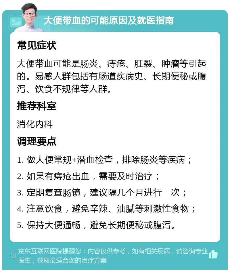 大便带血的可能原因及就医指南 常见症状 大便带血可能是肠炎、痔疮、肛裂、肿瘤等引起的。易感人群包括有肠道疾病史、长期便秘或腹泻、饮食不规律等人群。 推荐科室 消化内科 调理要点 1. 做大便常规+潜血检查，排除肠炎等疾病； 2. 如果有痔疮出血，需要及时治疗； 3. 定期复查肠镜，建议隔几个月进行一次； 4. 注意饮食，避免辛辣、油腻等刺激性食物； 5. 保持大便通畅，避免长期便秘或腹泻。