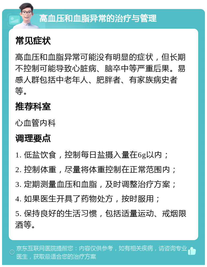 高血压和血脂异常的治疗与管理 常见症状 高血压和血脂异常可能没有明显的症状，但长期不控制可能导致心脏病、脑卒中等严重后果。易感人群包括中老年人、肥胖者、有家族病史者等。 推荐科室 心血管内科 调理要点 1. 低盐饮食，控制每日盐摄入量在6g以内； 2. 控制体重，尽量将体重控制在正常范围内； 3. 定期测量血压和血脂，及时调整治疗方案； 4. 如果医生开具了药物处方，按时服用； 5. 保持良好的生活习惯，包括适量运动、戒烟限酒等。