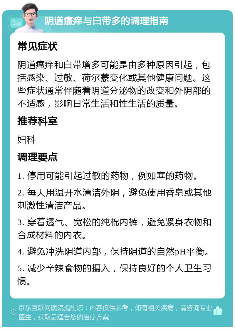 阴道瘙痒与白带多的调理指南 常见症状 阴道瘙痒和白带增多可能是由多种原因引起，包括感染、过敏、荷尔蒙变化或其他健康问题。这些症状通常伴随着阴道分泌物的改变和外阴部的不适感，影响日常生活和性生活的质量。 推荐科室 妇科 调理要点 1. 停用可能引起过敏的药物，例如塞的药物。 2. 每天用温开水清洁外阴，避免使用香皂或其他刺激性清洁产品。 3. 穿着透气、宽松的纯棉内裤，避免紧身衣物和合成材料的内衣。 4. 避免冲洗阴道内部，保持阴道的自然pH平衡。 5. 减少辛辣食物的摄入，保持良好的个人卫生习惯。