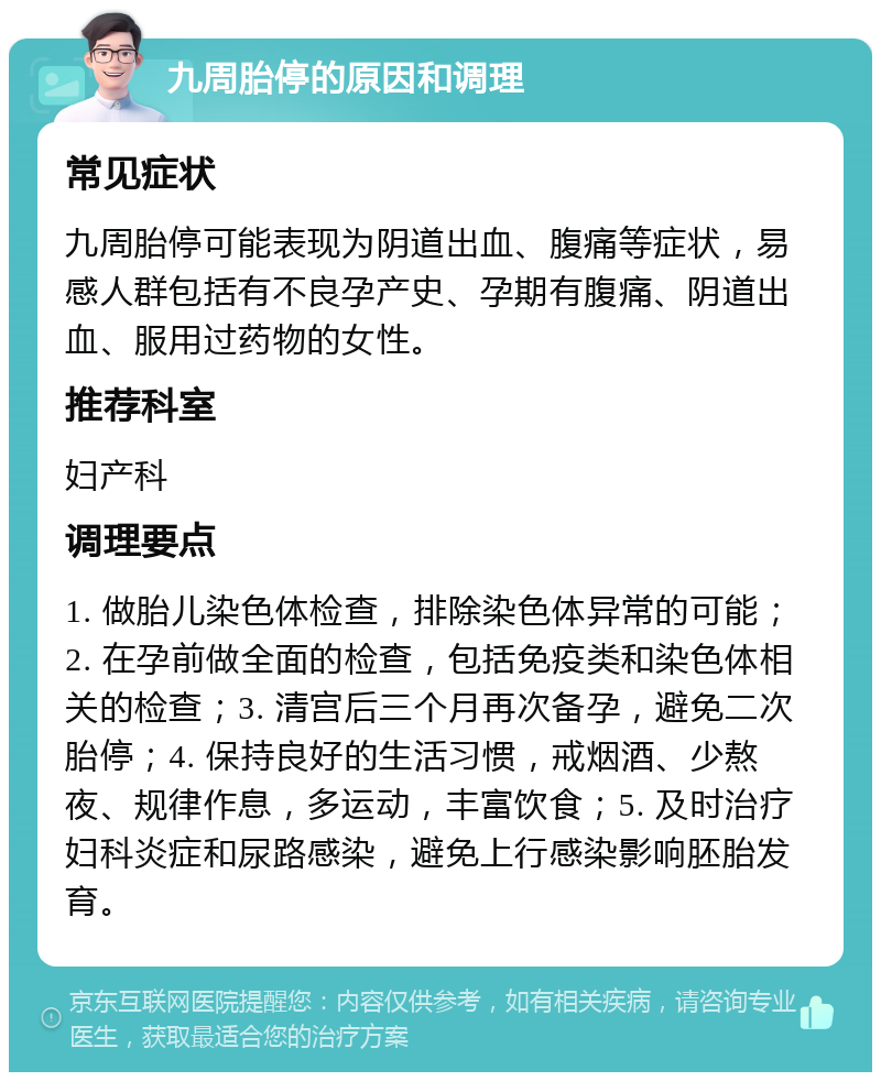 九周胎停的原因和调理 常见症状 九周胎停可能表现为阴道出血、腹痛等症状，易感人群包括有不良孕产史、孕期有腹痛、阴道出血、服用过药物的女性。 推荐科室 妇产科 调理要点 1. 做胎儿染色体检查，排除染色体异常的可能；2. 在孕前做全面的检查，包括免疫类和染色体相关的检查；3. 清宫后三个月再次备孕，避免二次胎停；4. 保持良好的生活习惯，戒烟酒、少熬夜、规律作息，多运动，丰富饮食；5. 及时治疗妇科炎症和尿路感染，避免上行感染影响胚胎发育。