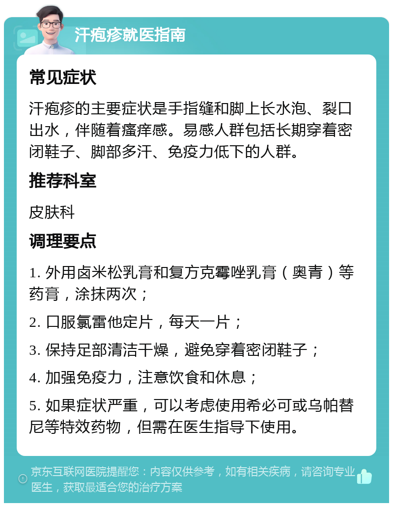 汗疱疹就医指南 常见症状 汗疱疹的主要症状是手指缝和脚上长水泡、裂口出水，伴随着瘙痒感。易感人群包括长期穿着密闭鞋子、脚部多汗、免疫力低下的人群。 推荐科室 皮肤科 调理要点 1. 外用卤米松乳膏和复方克霉唑乳膏（奥青）等药膏，涂抹两次； 2. 口服氯雷他定片，每天一片； 3. 保持足部清洁干燥，避免穿着密闭鞋子； 4. 加强免疫力，注意饮食和休息； 5. 如果症状严重，可以考虑使用希必可或乌帕替尼等特效药物，但需在医生指导下使用。