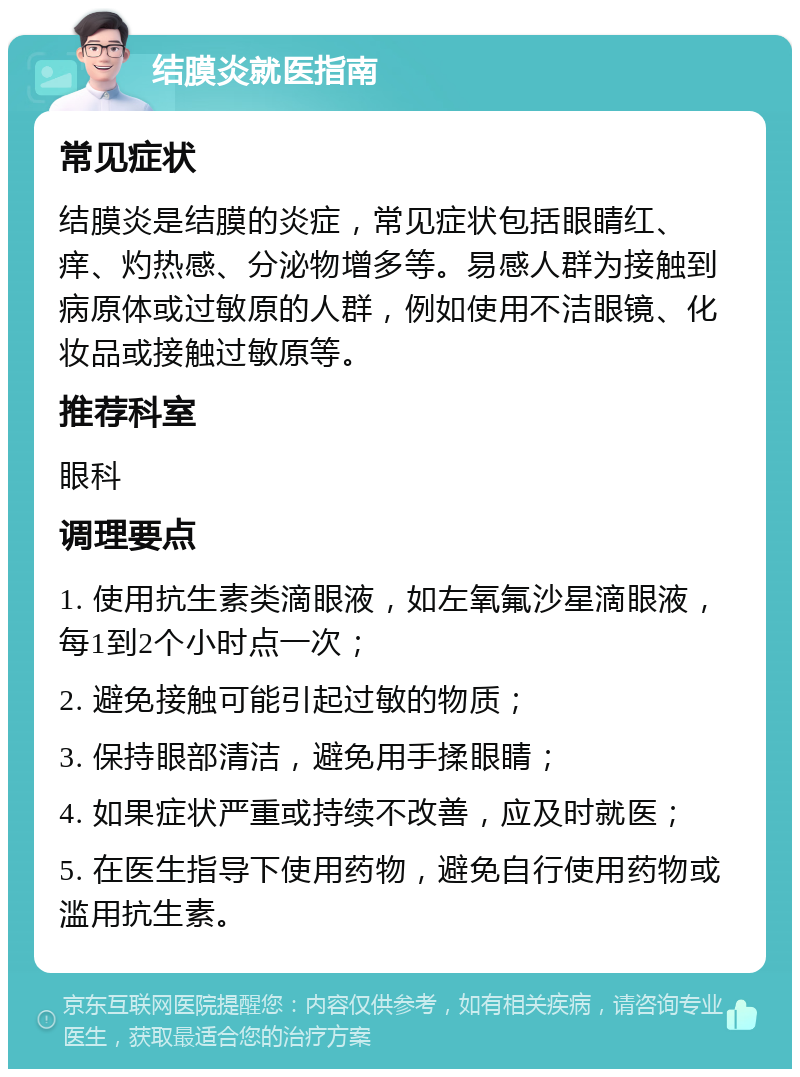 结膜炎就医指南 常见症状 结膜炎是结膜的炎症，常见症状包括眼睛红、痒、灼热感、分泌物增多等。易感人群为接触到病原体或过敏原的人群，例如使用不洁眼镜、化妆品或接触过敏原等。 推荐科室 眼科 调理要点 1. 使用抗生素类滴眼液，如左氧氟沙星滴眼液，每1到2个小时点一次； 2. 避免接触可能引起过敏的物质； 3. 保持眼部清洁，避免用手揉眼睛； 4. 如果症状严重或持续不改善，应及时就医； 5. 在医生指导下使用药物，避免自行使用药物或滥用抗生素。