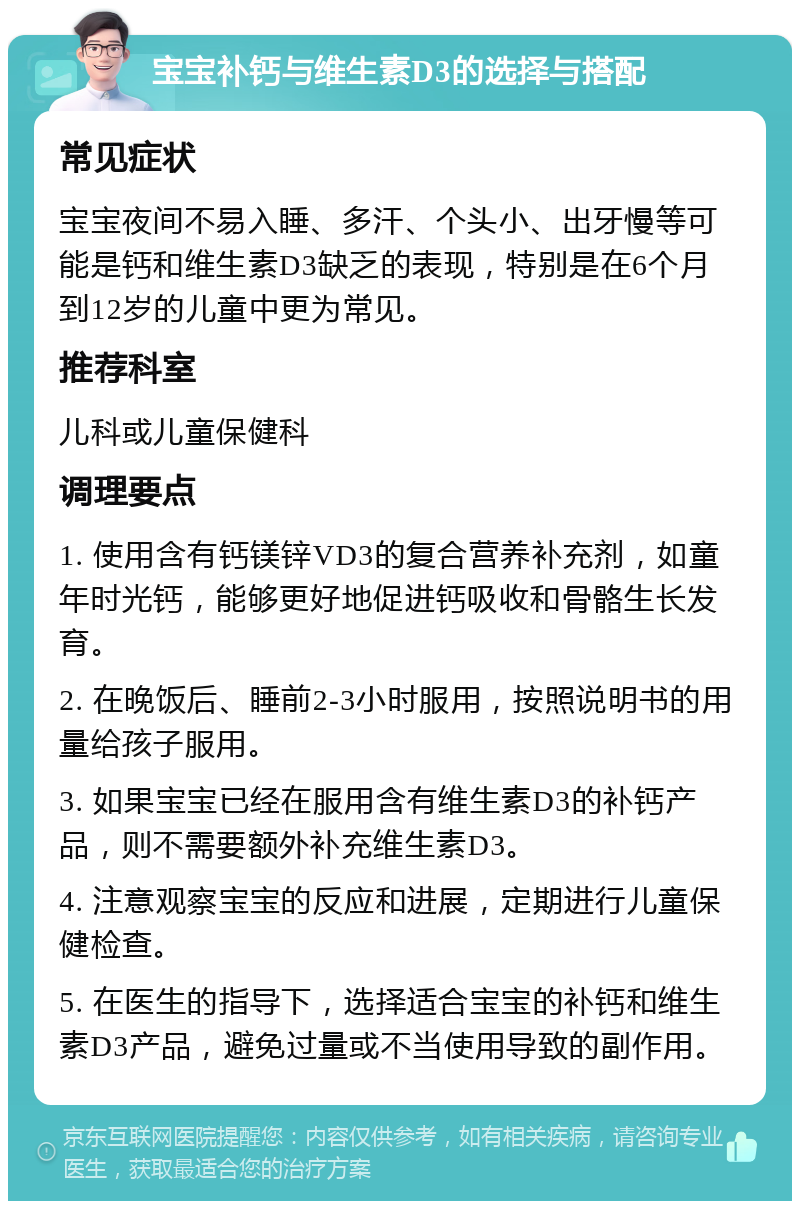 宝宝补钙与维生素D3的选择与搭配 常见症状 宝宝夜间不易入睡、多汗、个头小、出牙慢等可能是钙和维生素D3缺乏的表现，特别是在6个月到12岁的儿童中更为常见。 推荐科室 儿科或儿童保健科 调理要点 1. 使用含有钙镁锌VD3的复合营养补充剂，如童年时光钙，能够更好地促进钙吸收和骨骼生长发育。 2. 在晚饭后、睡前2-3小时服用，按照说明书的用量给孩子服用。 3. 如果宝宝已经在服用含有维生素D3的补钙产品，则不需要额外补充维生素D3。 4. 注意观察宝宝的反应和进展，定期进行儿童保健检查。 5. 在医生的指导下，选择适合宝宝的补钙和维生素D3产品，避免过量或不当使用导致的副作用。