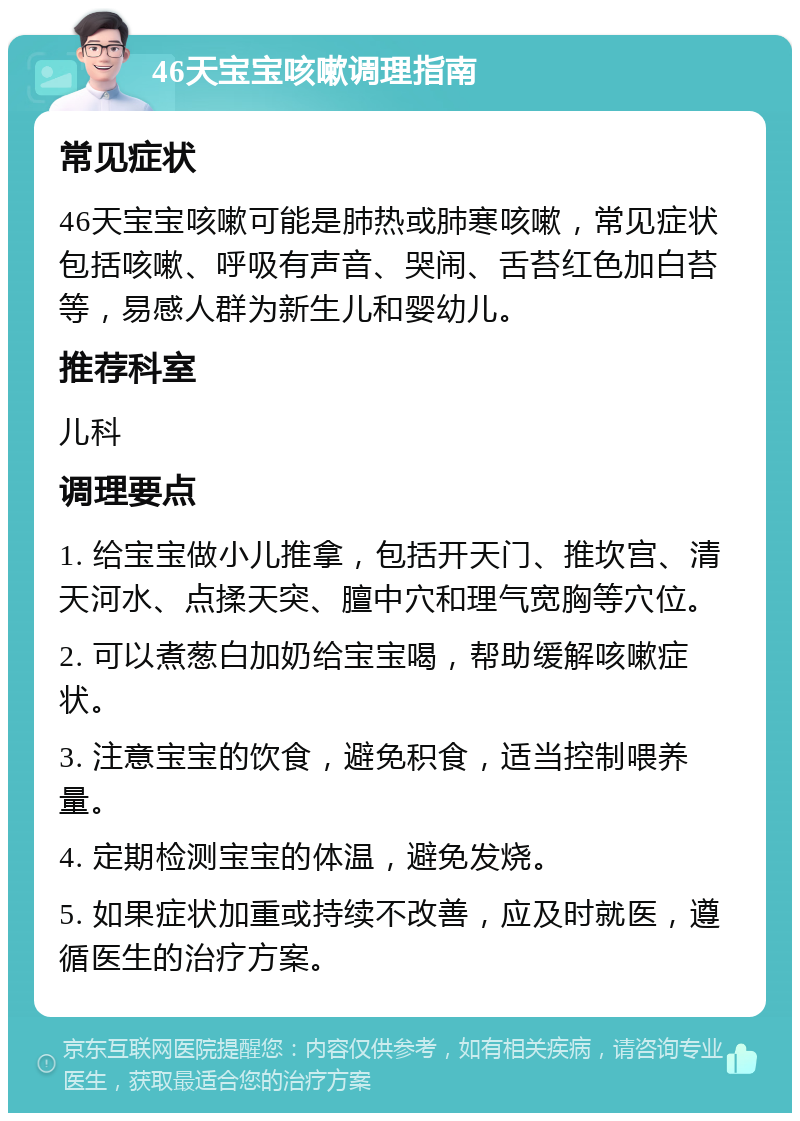 46天宝宝咳嗽调理指南 常见症状 46天宝宝咳嗽可能是肺热或肺寒咳嗽，常见症状包括咳嗽、呼吸有声音、哭闹、舌苔红色加白苔等，易感人群为新生儿和婴幼儿。 推荐科室 儿科 调理要点 1. 给宝宝做小儿推拿，包括开天门、推坎宫、清天河水、点揉天突、膻中穴和理气宽胸等穴位。 2. 可以煮葱白加奶给宝宝喝，帮助缓解咳嗽症状。 3. 注意宝宝的饮食，避免积食，适当控制喂养量。 4. 定期检测宝宝的体温，避免发烧。 5. 如果症状加重或持续不改善，应及时就医，遵循医生的治疗方案。