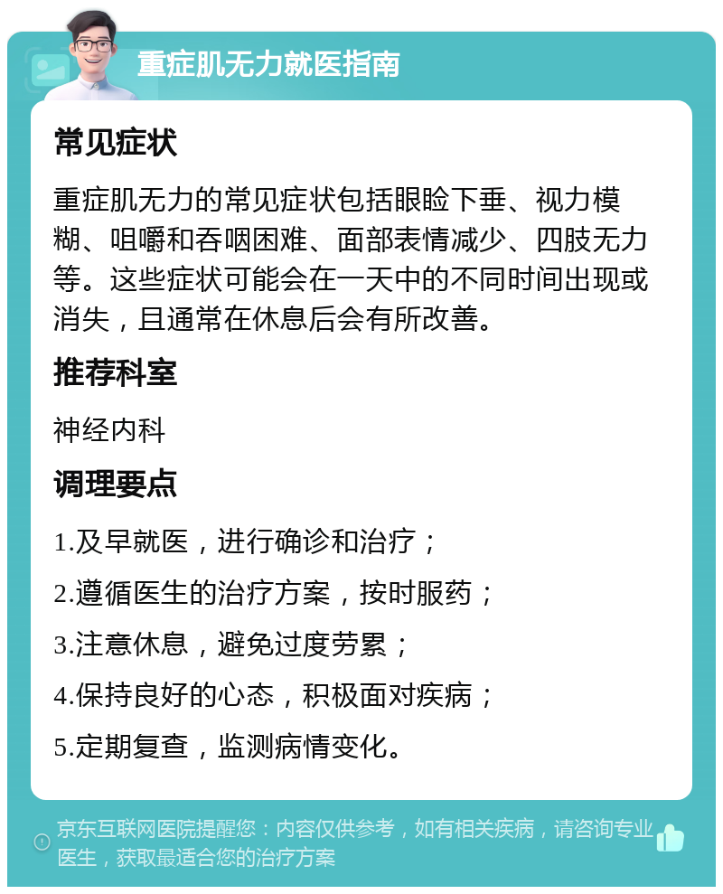 重症肌无力就医指南 常见症状 重症肌无力的常见症状包括眼睑下垂、视力模糊、咀嚼和吞咽困难、面部表情减少、四肢无力等。这些症状可能会在一天中的不同时间出现或消失，且通常在休息后会有所改善。 推荐科室 神经内科 调理要点 1.及早就医，进行确诊和治疗； 2.遵循医生的治疗方案，按时服药； 3.注意休息，避免过度劳累； 4.保持良好的心态，积极面对疾病； 5.定期复查，监测病情变化。