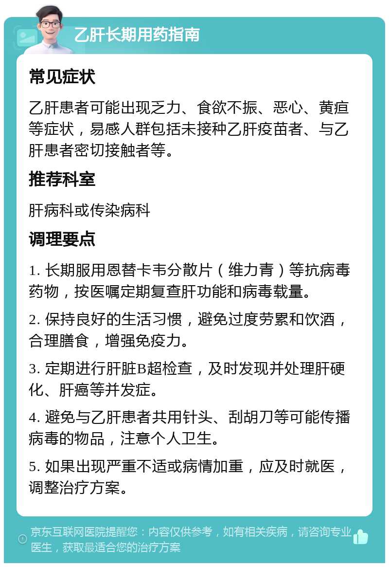 乙肝长期用药指南 常见症状 乙肝患者可能出现乏力、食欲不振、恶心、黄疸等症状，易感人群包括未接种乙肝疫苗者、与乙肝患者密切接触者等。 推荐科室 肝病科或传染病科 调理要点 1. 长期服用恩替卡韦分散片（维力青）等抗病毒药物，按医嘱定期复查肝功能和病毒载量。 2. 保持良好的生活习惯，避免过度劳累和饮酒，合理膳食，增强免疫力。 3. 定期进行肝脏B超检查，及时发现并处理肝硬化、肝癌等并发症。 4. 避免与乙肝患者共用针头、刮胡刀等可能传播病毒的物品，注意个人卫生。 5. 如果出现严重不适或病情加重，应及时就医，调整治疗方案。