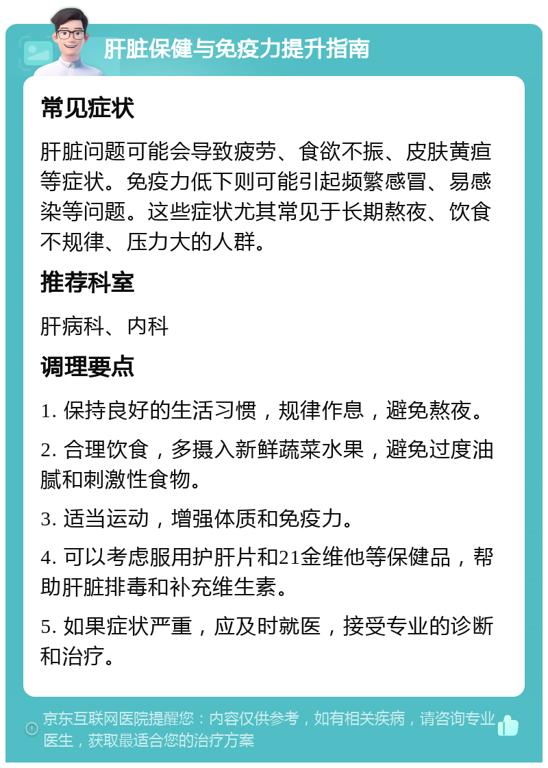 肝脏保健与免疫力提升指南 常见症状 肝脏问题可能会导致疲劳、食欲不振、皮肤黄疸等症状。免疫力低下则可能引起频繁感冒、易感染等问题。这些症状尤其常见于长期熬夜、饮食不规律、压力大的人群。 推荐科室 肝病科、内科 调理要点 1. 保持良好的生活习惯，规律作息，避免熬夜。 2. 合理饮食，多摄入新鲜蔬菜水果，避免过度油腻和刺激性食物。 3. 适当运动，增强体质和免疫力。 4. 可以考虑服用护肝片和21金维他等保健品，帮助肝脏排毒和补充维生素。 5. 如果症状严重，应及时就医，接受专业的诊断和治疗。