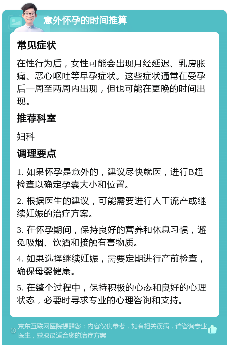 意外怀孕的时间推算 常见症状 在性行为后，女性可能会出现月经延迟、乳房胀痛、恶心呕吐等早孕症状。这些症状通常在受孕后一周至两周内出现，但也可能在更晚的时间出现。 推荐科室 妇科 调理要点 1. 如果怀孕是意外的，建议尽快就医，进行B超检查以确定孕囊大小和位置。 2. 根据医生的建议，可能需要进行人工流产或继续妊娠的治疗方案。 3. 在怀孕期间，保持良好的营养和休息习惯，避免吸烟、饮酒和接触有害物质。 4. 如果选择继续妊娠，需要定期进行产前检查，确保母婴健康。 5. 在整个过程中，保持积极的心态和良好的心理状态，必要时寻求专业的心理咨询和支持。