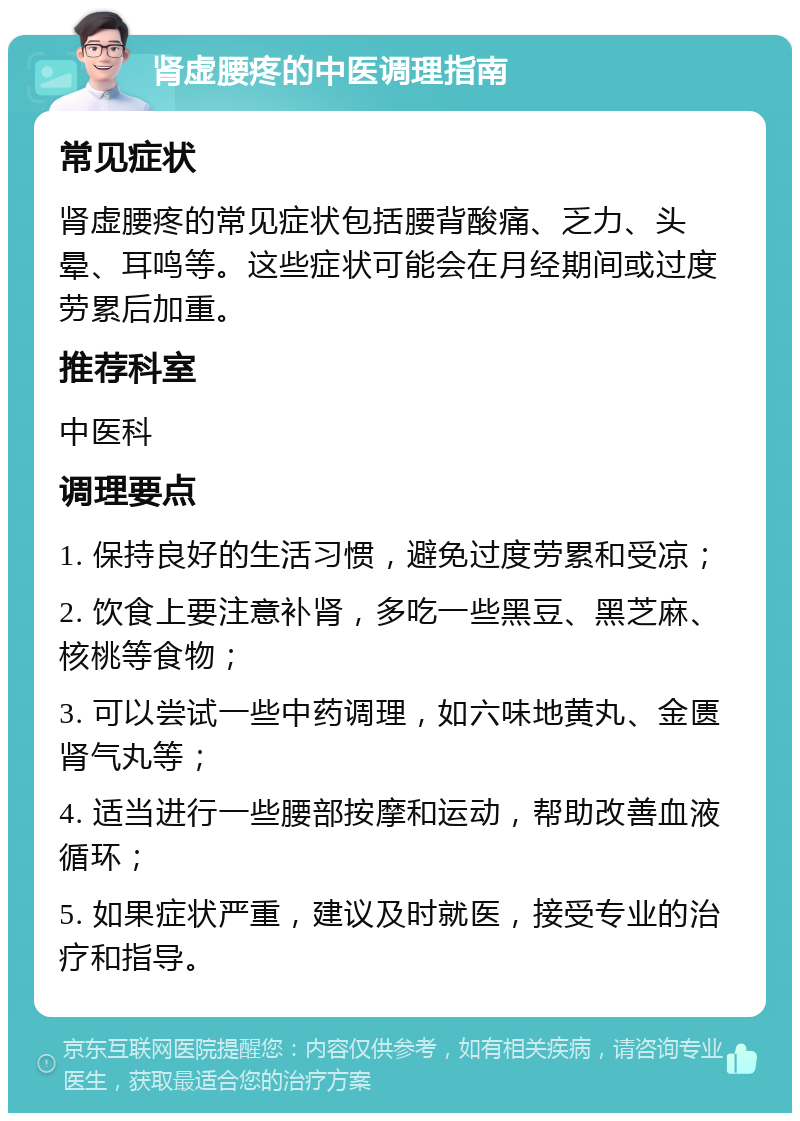 肾虚腰疼的中医调理指南 常见症状 肾虚腰疼的常见症状包括腰背酸痛、乏力、头晕、耳鸣等。这些症状可能会在月经期间或过度劳累后加重。 推荐科室 中医科 调理要点 1. 保持良好的生活习惯，避免过度劳累和受凉； 2. 饮食上要注意补肾，多吃一些黑豆、黑芝麻、核桃等食物； 3. 可以尝试一些中药调理，如六味地黄丸、金匮肾气丸等； 4. 适当进行一些腰部按摩和运动，帮助改善血液循环； 5. 如果症状严重，建议及时就医，接受专业的治疗和指导。