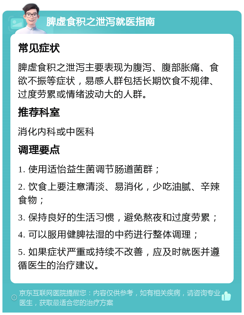 脾虚食积之泄泻就医指南 常见症状 脾虚食积之泄泻主要表现为腹泻、腹部胀痛、食欲不振等症状，易感人群包括长期饮食不规律、过度劳累或情绪波动大的人群。 推荐科室 消化内科或中医科 调理要点 1. 使用适怡益生菌调节肠道菌群； 2. 饮食上要注意清淡、易消化，少吃油腻、辛辣食物； 3. 保持良好的生活习惯，避免熬夜和过度劳累； 4. 可以服用健脾祛湿的中药进行整体调理； 5. 如果症状严重或持续不改善，应及时就医并遵循医生的治疗建议。