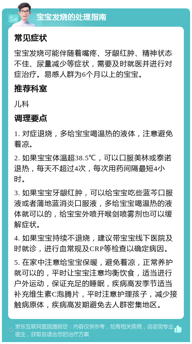 宝宝发烧的处理指南 常见症状 宝宝发烧可能伴随着嘴疼、牙龈红肿、精神状态不佳、尿量减少等症状，需要及时就医并进行对症治疗。易感人群为6个月以上的宝宝。 推荐科室 儿科 调理要点 1. 对症退烧，多给宝宝喝温热的液体，注意避免着凉。 2. 如果宝宝体温超38.5℃，可以口服美林或泰诺退热，每天不超过4次，每次用药间隔最短4小时。 3. 如果宝宝牙龈红肿，可以给宝宝吃些蓝芩口服液或者蒲地蓝消炎口服液，多给宝宝喝温热的液体就可以的，给宝宝外喷开喉剑喷雾剂也可以缓解症状。 4. 如果宝宝持续不退烧，建议带宝宝线下医院及时就诊，进行血常规及CRP等检查以确定病因。 5. 在家中注意给宝宝保暖，避免着凉，正常养护就可以的，平时让宝宝注意均衡饮食，适当进行户外运动，保证充足的睡眠，疾病高发季节适当补充维生素C泡腾片，平时注意护理孩子，减少接触病原体，疾病高发期避免去人群密集地区。