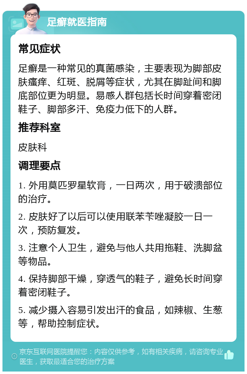 足癣就医指南 常见症状 足癣是一种常见的真菌感染，主要表现为脚部皮肤瘙痒、红斑、脱屑等症状，尤其在脚趾间和脚底部位更为明显。易感人群包括长时间穿着密闭鞋子、脚部多汗、免疫力低下的人群。 推荐科室 皮肤科 调理要点 1. 外用莫匹罗星软膏，一日两次，用于破溃部位的治疗。 2. 皮肤好了以后可以使用联苯苄唑凝胶一日一次，预防复发。 3. 注意个人卫生，避免与他人共用拖鞋、洗脚盆等物品。 4. 保持脚部干燥，穿透气的鞋子，避免长时间穿着密闭鞋子。 5. 减少摄入容易引发出汗的食品，如辣椒、生葱等，帮助控制症状。