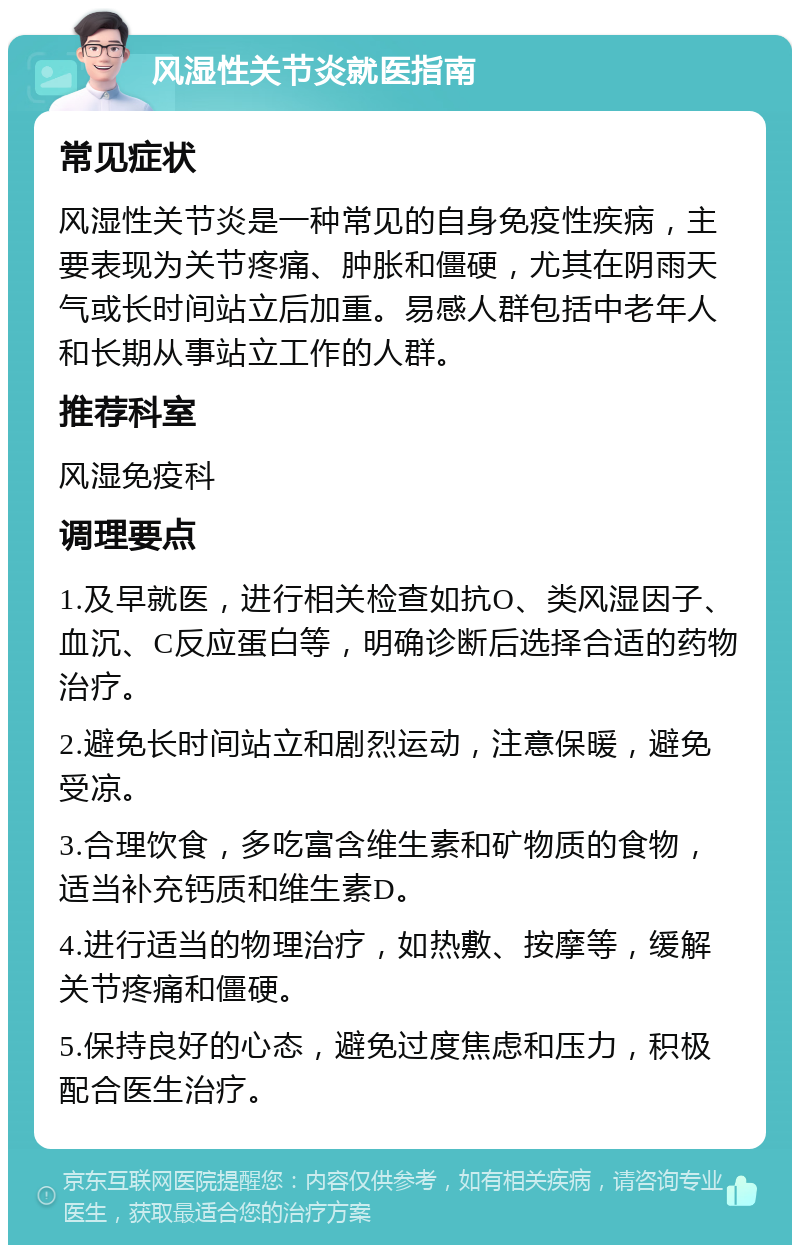 风湿性关节炎就医指南 常见症状 风湿性关节炎是一种常见的自身免疫性疾病，主要表现为关节疼痛、肿胀和僵硬，尤其在阴雨天气或长时间站立后加重。易感人群包括中老年人和长期从事站立工作的人群。 推荐科室 风湿免疫科 调理要点 1.及早就医，进行相关检查如抗O、类风湿因子、血沉、C反应蛋白等，明确诊断后选择合适的药物治疗。 2.避免长时间站立和剧烈运动，注意保暖，避免受凉。 3.合理饮食，多吃富含维生素和矿物质的食物，适当补充钙质和维生素D。 4.进行适当的物理治疗，如热敷、按摩等，缓解关节疼痛和僵硬。 5.保持良好的心态，避免过度焦虑和压力，积极配合医生治疗。