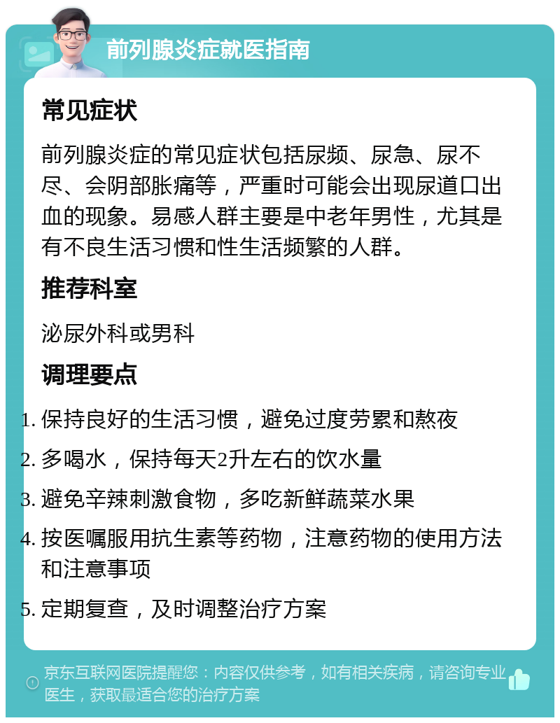 前列腺炎症就医指南 常见症状 前列腺炎症的常见症状包括尿频、尿急、尿不尽、会阴部胀痛等，严重时可能会出现尿道口出血的现象。易感人群主要是中老年男性，尤其是有不良生活习惯和性生活频繁的人群。 推荐科室 泌尿外科或男科 调理要点 保持良好的生活习惯，避免过度劳累和熬夜 多喝水，保持每天2升左右的饮水量 避免辛辣刺激食物，多吃新鲜蔬菜水果 按医嘱服用抗生素等药物，注意药物的使用方法和注意事项 定期复查，及时调整治疗方案