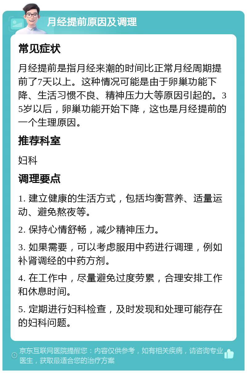 月经提前原因及调理 常见症状 月经提前是指月经来潮的时间比正常月经周期提前了7天以上。这种情况可能是由于卵巢功能下降、生活习惯不良、精神压力大等原因引起的。35岁以后，卵巢功能开始下降，这也是月经提前的一个生理原因。 推荐科室 妇科 调理要点 1. 建立健康的生活方式，包括均衡营养、适量运动、避免熬夜等。 2. 保持心情舒畅，减少精神压力。 3. 如果需要，可以考虑服用中药进行调理，例如补肾调经的中药方剂。 4. 在工作中，尽量避免过度劳累，合理安排工作和休息时间。 5. 定期进行妇科检查，及时发现和处理可能存在的妇科问题。