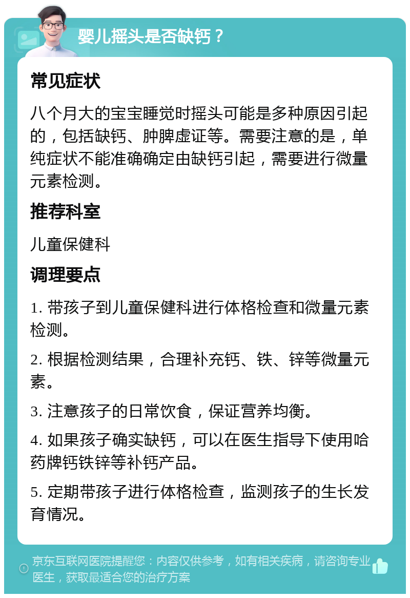 婴儿摇头是否缺钙？ 常见症状 八个月大的宝宝睡觉时摇头可能是多种原因引起的，包括缺钙、肿脾虚证等。需要注意的是，单纯症状不能准确确定由缺钙引起，需要进行微量元素检测。 推荐科室 儿童保健科 调理要点 1. 带孩子到儿童保健科进行体格检查和微量元素检测。 2. 根据检测结果，合理补充钙、铁、锌等微量元素。 3. 注意孩子的日常饮食，保证营养均衡。 4. 如果孩子确实缺钙，可以在医生指导下使用哈药牌钙铁锌等补钙产品。 5. 定期带孩子进行体格检查，监测孩子的生长发育情况。