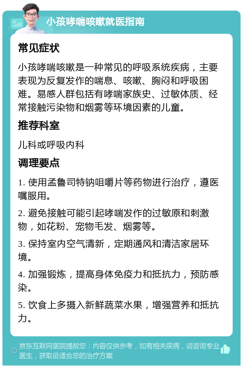 小孩哮喘咳嗽就医指南 常见症状 小孩哮喘咳嗽是一种常见的呼吸系统疾病，主要表现为反复发作的喘息、咳嗽、胸闷和呼吸困难。易感人群包括有哮喘家族史、过敏体质、经常接触污染物和烟雾等环境因素的儿童。 推荐科室 儿科或呼吸内科 调理要点 1. 使用孟鲁司特钠咀嚼片等药物进行治疗，遵医嘱服用。 2. 避免接触可能引起哮喘发作的过敏原和刺激物，如花粉、宠物毛发、烟雾等。 3. 保持室内空气清新，定期通风和清洁家居环境。 4. 加强锻炼，提高身体免疫力和抵抗力，预防感染。 5. 饮食上多摄入新鲜蔬菜水果，增强营养和抵抗力。