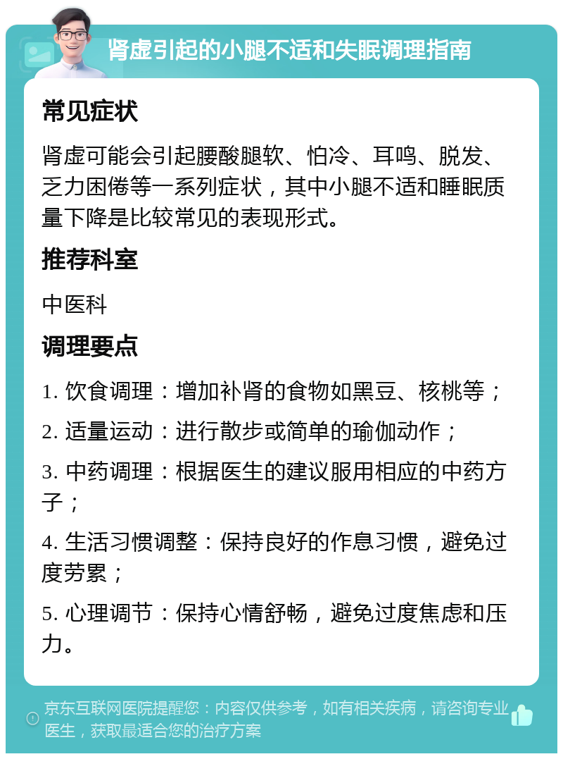 肾虚引起的小腿不适和失眠调理指南 常见症状 肾虚可能会引起腰酸腿软、怕冷、耳鸣、脱发、乏力困倦等一系列症状，其中小腿不适和睡眠质量下降是比较常见的表现形式。 推荐科室 中医科 调理要点 1. 饮食调理：增加补肾的食物如黑豆、核桃等； 2. 适量运动：进行散步或简单的瑜伽动作； 3. 中药调理：根据医生的建议服用相应的中药方子； 4. 生活习惯调整：保持良好的作息习惯，避免过度劳累； 5. 心理调节：保持心情舒畅，避免过度焦虑和压力。