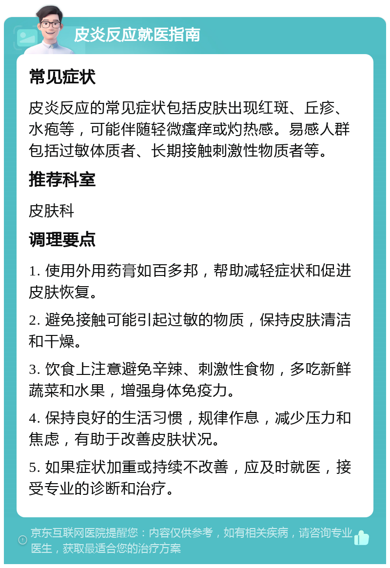 皮炎反应就医指南 常见症状 皮炎反应的常见症状包括皮肤出现红斑、丘疹、水疱等，可能伴随轻微瘙痒或灼热感。易感人群包括过敏体质者、长期接触刺激性物质者等。 推荐科室 皮肤科 调理要点 1. 使用外用药膏如百多邦，帮助减轻症状和促进皮肤恢复。 2. 避免接触可能引起过敏的物质，保持皮肤清洁和干燥。 3. 饮食上注意避免辛辣、刺激性食物，多吃新鲜蔬菜和水果，增强身体免疫力。 4. 保持良好的生活习惯，规律作息，减少压力和焦虑，有助于改善皮肤状况。 5. 如果症状加重或持续不改善，应及时就医，接受专业的诊断和治疗。