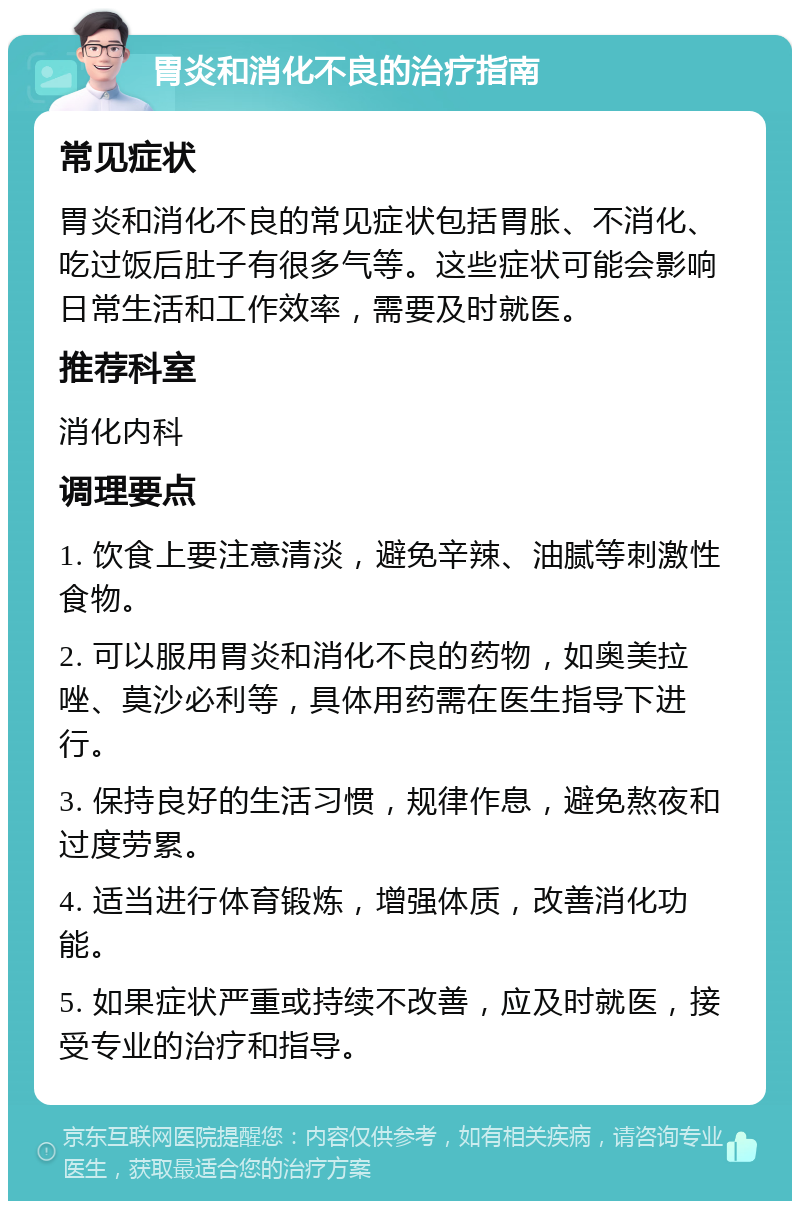 胃炎和消化不良的治疗指南 常见症状 胃炎和消化不良的常见症状包括胃胀、不消化、吃过饭后肚子有很多气等。这些症状可能会影响日常生活和工作效率，需要及时就医。 推荐科室 消化内科 调理要点 1. 饮食上要注意清淡，避免辛辣、油腻等刺激性食物。 2. 可以服用胃炎和消化不良的药物，如奥美拉唑、莫沙必利等，具体用药需在医生指导下进行。 3. 保持良好的生活习惯，规律作息，避免熬夜和过度劳累。 4. 适当进行体育锻炼，增强体质，改善消化功能。 5. 如果症状严重或持续不改善，应及时就医，接受专业的治疗和指导。