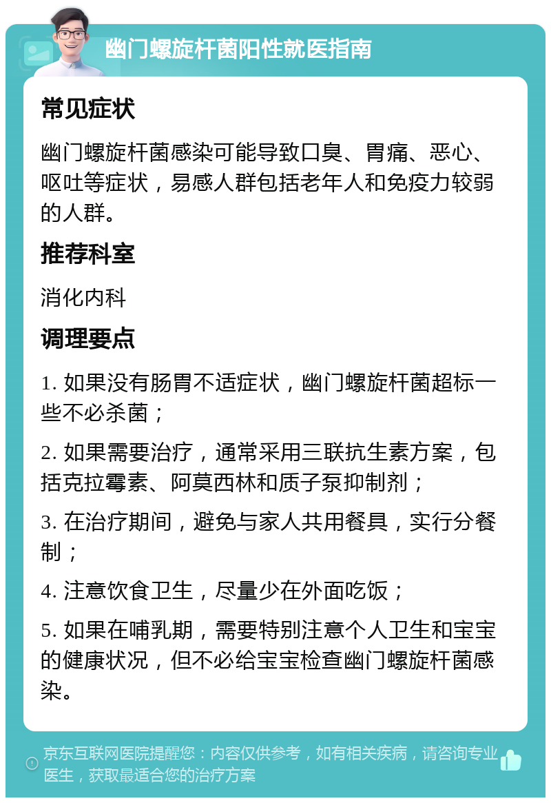 幽门螺旋杆菌阳性就医指南 常见症状 幽门螺旋杆菌感染可能导致口臭、胃痛、恶心、呕吐等症状，易感人群包括老年人和免疫力较弱的人群。 推荐科室 消化内科 调理要点 1. 如果没有肠胃不适症状，幽门螺旋杆菌超标一些不必杀菌； 2. 如果需要治疗，通常采用三联抗生素方案，包括克拉霉素、阿莫西林和质子泵抑制剂； 3. 在治疗期间，避免与家人共用餐具，实行分餐制； 4. 注意饮食卫生，尽量少在外面吃饭； 5. 如果在哺乳期，需要特别注意个人卫生和宝宝的健康状况，但不必给宝宝检查幽门螺旋杆菌感染。