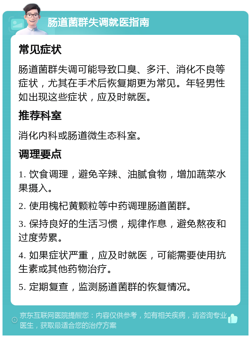 肠道菌群失调就医指南 常见症状 肠道菌群失调可能导致口臭、多汗、消化不良等症状，尤其在手术后恢复期更为常见。年轻男性如出现这些症状，应及时就医。 推荐科室 消化内科或肠道微生态科室。 调理要点 1. 饮食调理，避免辛辣、油腻食物，增加蔬菜水果摄入。 2. 使用槐杞黄颗粒等中药调理肠道菌群。 3. 保持良好的生活习惯，规律作息，避免熬夜和过度劳累。 4. 如果症状严重，应及时就医，可能需要使用抗生素或其他药物治疗。 5. 定期复查，监测肠道菌群的恢复情况。