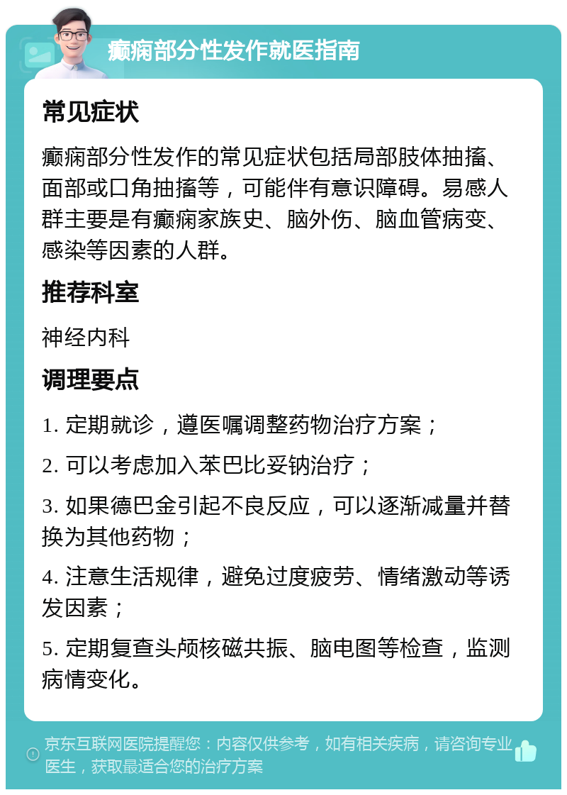 癫痫部分性发作就医指南 常见症状 癫痫部分性发作的常见症状包括局部肢体抽搐、面部或口角抽搐等，可能伴有意识障碍。易感人群主要是有癫痫家族史、脑外伤、脑血管病变、感染等因素的人群。 推荐科室 神经内科 调理要点 1. 定期就诊，遵医嘱调整药物治疗方案； 2. 可以考虑加入苯巴比妥钠治疗； 3. 如果德巴金引起不良反应，可以逐渐减量并替换为其他药物； 4. 注意生活规律，避免过度疲劳、情绪激动等诱发因素； 5. 定期复查头颅核磁共振、脑电图等检查，监测病情变化。