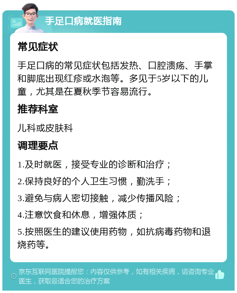 手足口病就医指南 常见症状 手足口病的常见症状包括发热、口腔溃疡、手掌和脚底出现红疹或水泡等。多见于5岁以下的儿童，尤其是在夏秋季节容易流行。 推荐科室 儿科或皮肤科 调理要点 1.及时就医，接受专业的诊断和治疗； 2.保持良好的个人卫生习惯，勤洗手； 3.避免与病人密切接触，减少传播风险； 4.注意饮食和休息，增强体质； 5.按照医生的建议使用药物，如抗病毒药物和退烧药等。