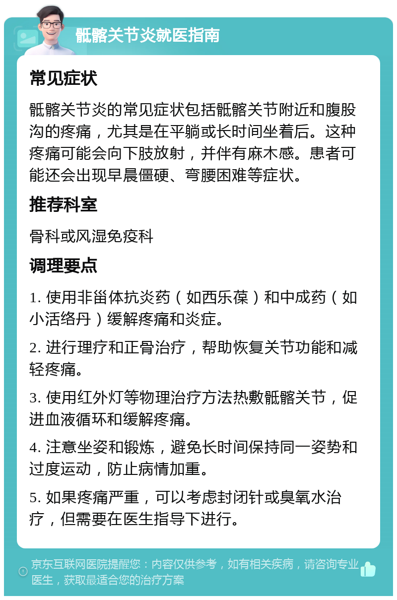 骶髂关节炎就医指南 常见症状 骶髂关节炎的常见症状包括骶髂关节附近和腹股沟的疼痛，尤其是在平躺或长时间坐着后。这种疼痛可能会向下肢放射，并伴有麻木感。患者可能还会出现早晨僵硬、弯腰困难等症状。 推荐科室 骨科或风湿免疫科 调理要点 1. 使用非甾体抗炎药（如西乐葆）和中成药（如小活络丹）缓解疼痛和炎症。 2. 进行理疗和正骨治疗，帮助恢复关节功能和减轻疼痛。 3. 使用红外灯等物理治疗方法热敷骶髂关节，促进血液循环和缓解疼痛。 4. 注意坐姿和锻炼，避免长时间保持同一姿势和过度运动，防止病情加重。 5. 如果疼痛严重，可以考虑封闭针或臭氧水治疗，但需要在医生指导下进行。