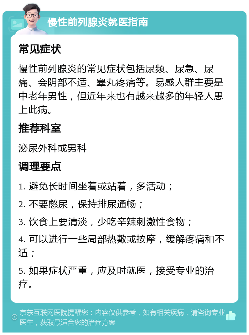 慢性前列腺炎就医指南 常见症状 慢性前列腺炎的常见症状包括尿频、尿急、尿痛、会阴部不适、睾丸疼痛等。易感人群主要是中老年男性，但近年来也有越来越多的年轻人患上此病。 推荐科室 泌尿外科或男科 调理要点 1. 避免长时间坐着或站着，多活动； 2. 不要憋尿，保持排尿通畅； 3. 饮食上要清淡，少吃辛辣刺激性食物； 4. 可以进行一些局部热敷或按摩，缓解疼痛和不适； 5. 如果症状严重，应及时就医，接受专业的治疗。