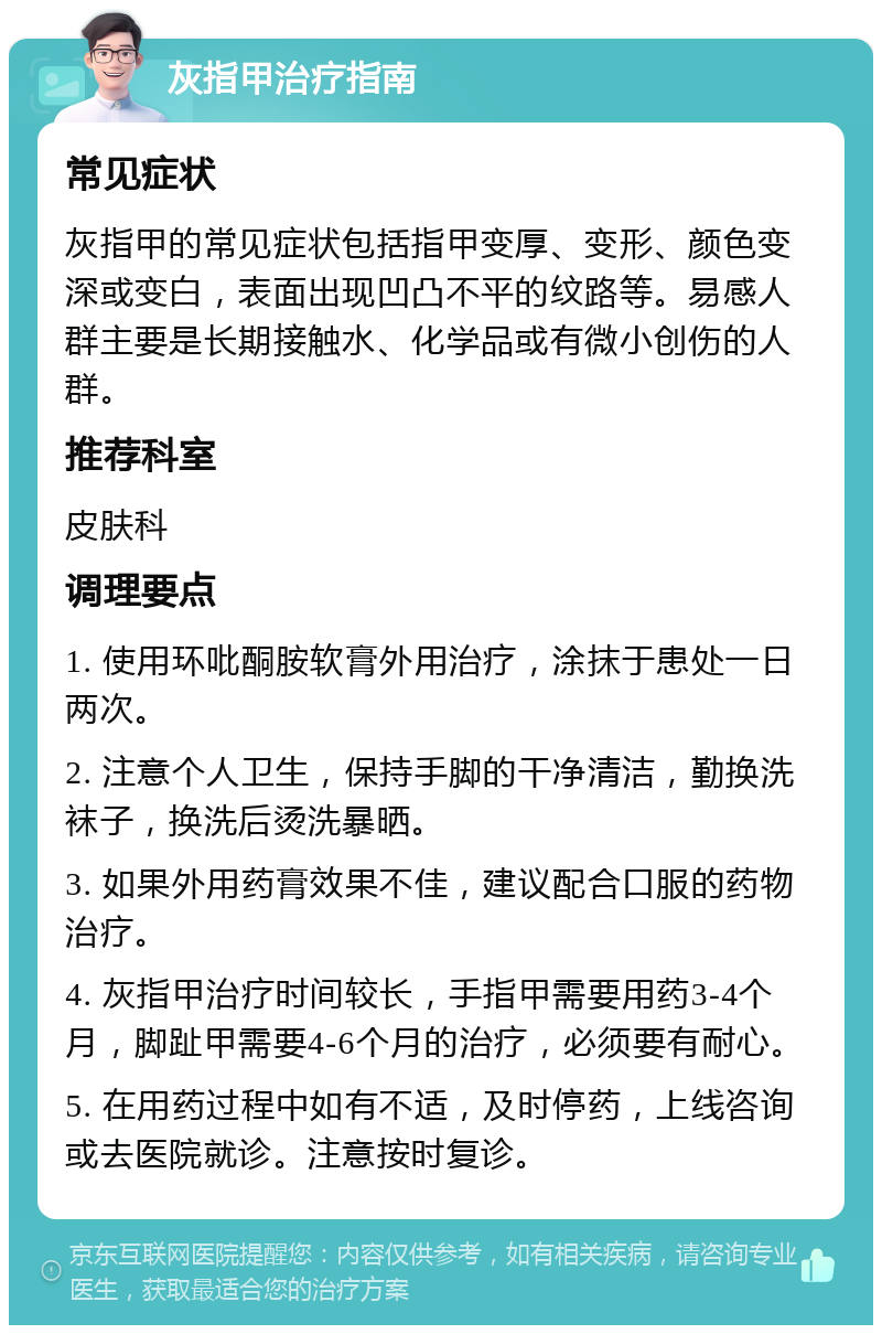 灰指甲治疗指南 常见症状 灰指甲的常见症状包括指甲变厚、变形、颜色变深或变白，表面出现凹凸不平的纹路等。易感人群主要是长期接触水、化学品或有微小创伤的人群。 推荐科室 皮肤科 调理要点 1. 使用环吡酮胺软膏外用治疗，涂抹于患处一日两次。 2. 注意个人卫生，保持手脚的干净清洁，勤换洗袜子，换洗后烫洗暴晒。 3. 如果外用药膏效果不佳，建议配合口服的药物治疗。 4. 灰指甲治疗时间较长，手指甲需要用药3-4个月，脚趾甲需要4-6个月的治疗，必须要有耐心。 5. 在用药过程中如有不适，及时停药，上线咨询或去医院就诊。注意按时复诊。