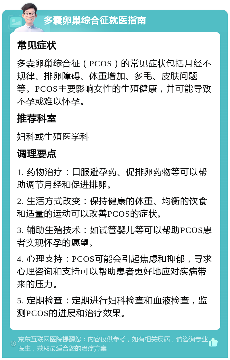 多囊卵巢综合征就医指南 常见症状 多囊卵巢综合征（PCOS）的常见症状包括月经不规律、排卵障碍、体重增加、多毛、皮肤问题等。PCOS主要影响女性的生殖健康，并可能导致不孕或难以怀孕。 推荐科室 妇科或生殖医学科 调理要点 1. 药物治疗：口服避孕药、促排卵药物等可以帮助调节月经和促进排卵。 2. 生活方式改变：保持健康的体重、均衡的饮食和适量的运动可以改善PCOS的症状。 3. 辅助生殖技术：如试管婴儿等可以帮助PCOS患者实现怀孕的愿望。 4. 心理支持：PCOS可能会引起焦虑和抑郁，寻求心理咨询和支持可以帮助患者更好地应对疾病带来的压力。 5. 定期检查：定期进行妇科检查和血液检查，监测PCOS的进展和治疗效果。