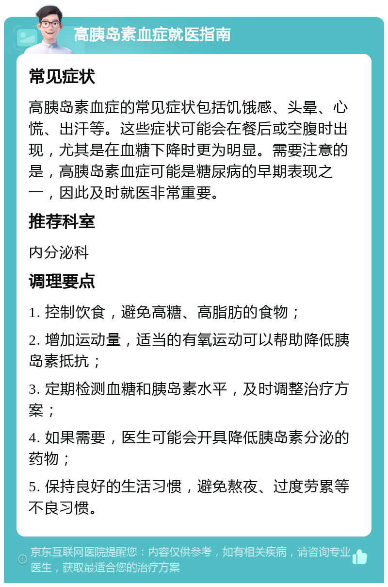 高胰岛素血症就医指南 常见症状 高胰岛素血症的常见症状包括饥饿感、头晕、心慌、出汗等。这些症状可能会在餐后或空腹时出现，尤其是在血糖下降时更为明显。需要注意的是，高胰岛素血症可能是糖尿病的早期表现之一，因此及时就医非常重要。 推荐科室 内分泌科 调理要点 1. 控制饮食，避免高糖、高脂肪的食物； 2. 增加运动量，适当的有氧运动可以帮助降低胰岛素抵抗； 3. 定期检测血糖和胰岛素水平，及时调整治疗方案； 4. 如果需要，医生可能会开具降低胰岛素分泌的药物； 5. 保持良好的生活习惯，避免熬夜、过度劳累等不良习惯。