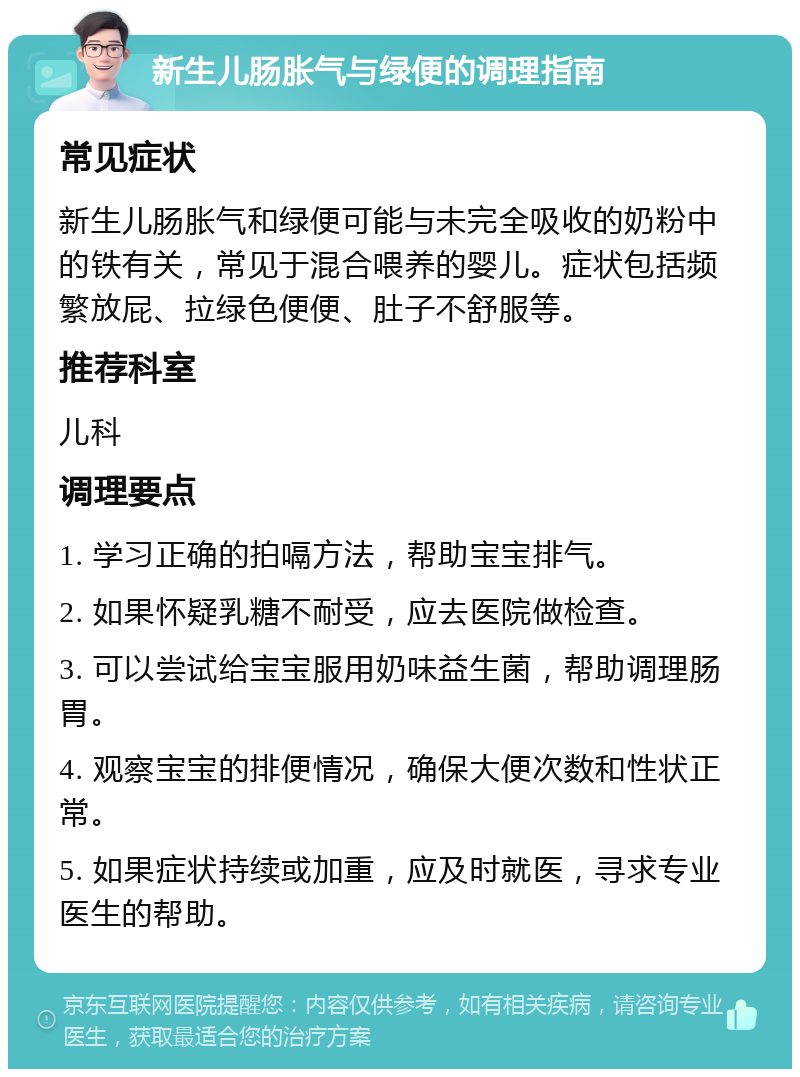 新生儿肠胀气与绿便的调理指南 常见症状 新生儿肠胀气和绿便可能与未完全吸收的奶粉中的铁有关，常见于混合喂养的婴儿。症状包括频繁放屁、拉绿色便便、肚子不舒服等。 推荐科室 儿科 调理要点 1. 学习正确的拍嗝方法，帮助宝宝排气。 2. 如果怀疑乳糖不耐受，应去医院做检查。 3. 可以尝试给宝宝服用奶味益生菌，帮助调理肠胃。 4. 观察宝宝的排便情况，确保大便次数和性状正常。 5. 如果症状持续或加重，应及时就医，寻求专业医生的帮助。