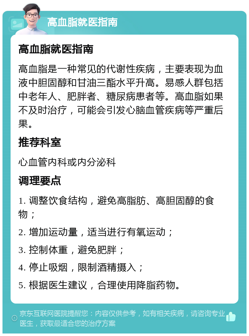 高血脂就医指南 高血脂就医指南 高血脂是一种常见的代谢性疾病，主要表现为血液中胆固醇和甘油三酯水平升高。易感人群包括中老年人、肥胖者、糖尿病患者等。高血脂如果不及时治疗，可能会引发心脑血管疾病等严重后果。 推荐科室 心血管内科或内分泌科 调理要点 1. 调整饮食结构，避免高脂肪、高胆固醇的食物； 2. 增加运动量，适当进行有氧运动； 3. 控制体重，避免肥胖； 4. 停止吸烟，限制酒精摄入； 5. 根据医生建议，合理使用降脂药物。