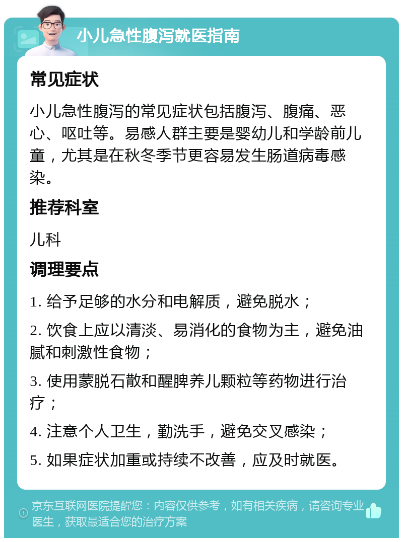 小儿急性腹泻就医指南 常见症状 小儿急性腹泻的常见症状包括腹泻、腹痛、恶心、呕吐等。易感人群主要是婴幼儿和学龄前儿童，尤其是在秋冬季节更容易发生肠道病毒感染。 推荐科室 儿科 调理要点 1. 给予足够的水分和电解质，避免脱水； 2. 饮食上应以清淡、易消化的食物为主，避免油腻和刺激性食物； 3. 使用蒙脱石散和醒脾养儿颗粒等药物进行治疗； 4. 注意个人卫生，勤洗手，避免交叉感染； 5. 如果症状加重或持续不改善，应及时就医。