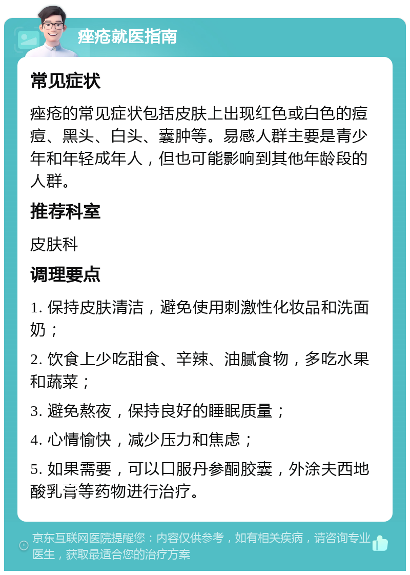 痤疮就医指南 常见症状 痤疮的常见症状包括皮肤上出现红色或白色的痘痘、黑头、白头、囊肿等。易感人群主要是青少年和年轻成年人，但也可能影响到其他年龄段的人群。 推荐科室 皮肤科 调理要点 1. 保持皮肤清洁，避免使用刺激性化妆品和洗面奶； 2. 饮食上少吃甜食、辛辣、油腻食物，多吃水果和蔬菜； 3. 避免熬夜，保持良好的睡眠质量； 4. 心情愉快，减少压力和焦虑； 5. 如果需要，可以口服丹参酮胶囊，外涂夫西地酸乳膏等药物进行治疗。