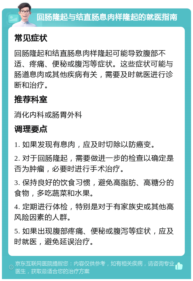 回肠隆起与结直肠息肉样隆起的就医指南 常见症状 回肠隆起和结直肠息肉样隆起可能导致腹部不适、疼痛、便秘或腹泻等症状。这些症状可能与肠道息肉或其他疾病有关，需要及时就医进行诊断和治疗。 推荐科室 消化内科或肠胃外科 调理要点 1. 如果发现有息肉，应及时切除以防癌变。 2. 对于回肠隆起，需要做进一步的检查以确定是否为肿瘤，必要时进行手术治疗。 3. 保持良好的饮食习惯，避免高脂肪、高糖分的食物，多吃蔬菜和水果。 4. 定期进行体检，特别是对于有家族史或其他高风险因素的人群。 5. 如果出现腹部疼痛、便秘或腹泻等症状，应及时就医，避免延误治疗。