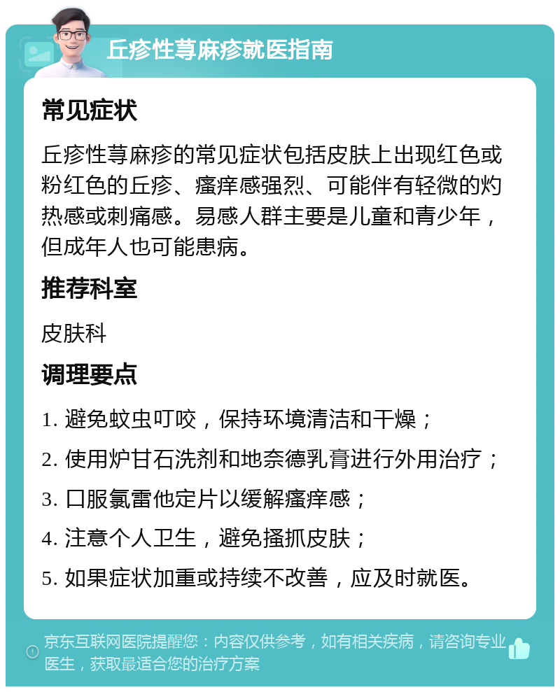 丘疹性荨麻疹就医指南 常见症状 丘疹性荨麻疹的常见症状包括皮肤上出现红色或粉红色的丘疹、瘙痒感强烈、可能伴有轻微的灼热感或刺痛感。易感人群主要是儿童和青少年，但成年人也可能患病。 推荐科室 皮肤科 调理要点 1. 避免蚊虫叮咬，保持环境清洁和干燥； 2. 使用炉甘石洗剂和地奈德乳膏进行外用治疗； 3. 口服氯雷他定片以缓解瘙痒感； 4. 注意个人卫生，避免搔抓皮肤； 5. 如果症状加重或持续不改善，应及时就医。