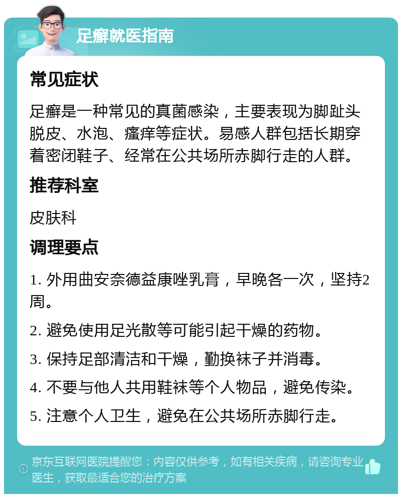 足癣就医指南 常见症状 足癣是一种常见的真菌感染，主要表现为脚趾头脱皮、水泡、瘙痒等症状。易感人群包括长期穿着密闭鞋子、经常在公共场所赤脚行走的人群。 推荐科室 皮肤科 调理要点 1. 外用曲安奈德益康唑乳膏，早晚各一次，坚持2周。 2. 避免使用足光散等可能引起干燥的药物。 3. 保持足部清洁和干燥，勤换袜子并消毒。 4. 不要与他人共用鞋袜等个人物品，避免传染。 5. 注意个人卫生，避免在公共场所赤脚行走。