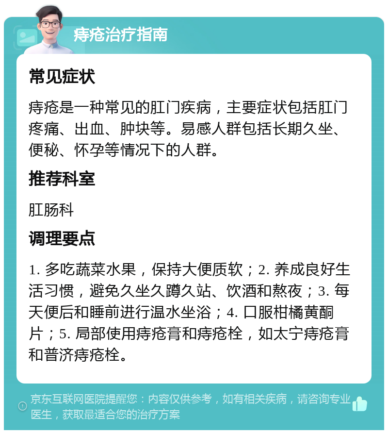 痔疮治疗指南 常见症状 痔疮是一种常见的肛门疾病，主要症状包括肛门疼痛、出血、肿块等。易感人群包括长期久坐、便秘、怀孕等情况下的人群。 推荐科室 肛肠科 调理要点 1. 多吃蔬菜水果，保持大便质软；2. 养成良好生活习惯，避免久坐久蹲久站、饮酒和熬夜；3. 每天便后和睡前进行温水坐浴；4. 口服柑橘黄酮片；5. 局部使用痔疮膏和痔疮栓，如太宁痔疮膏和普济痔疮栓。