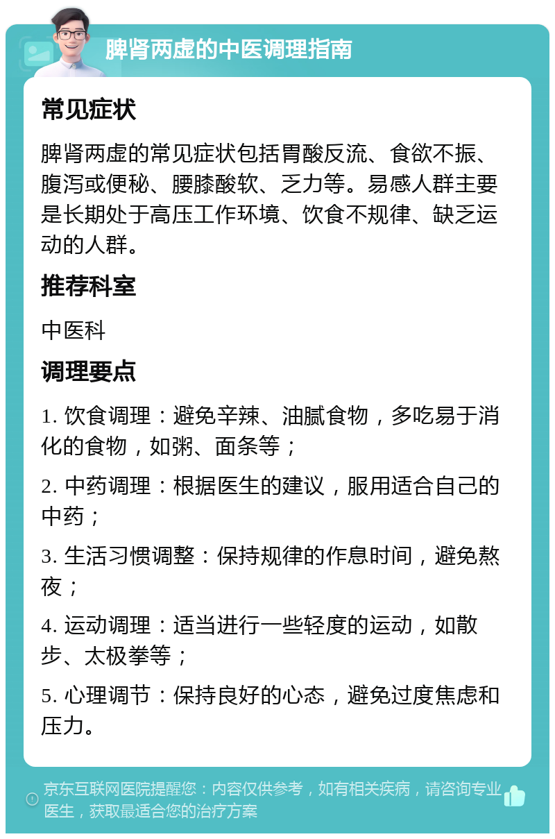 脾肾两虚的中医调理指南 常见症状 脾肾两虚的常见症状包括胃酸反流、食欲不振、腹泻或便秘、腰膝酸软、乏力等。易感人群主要是长期处于高压工作环境、饮食不规律、缺乏运动的人群。 推荐科室 中医科 调理要点 1. 饮食调理：避免辛辣、油腻食物，多吃易于消化的食物，如粥、面条等； 2. 中药调理：根据医生的建议，服用适合自己的中药； 3. 生活习惯调整：保持规律的作息时间，避免熬夜； 4. 运动调理：适当进行一些轻度的运动，如散步、太极拳等； 5. 心理调节：保持良好的心态，避免过度焦虑和压力。