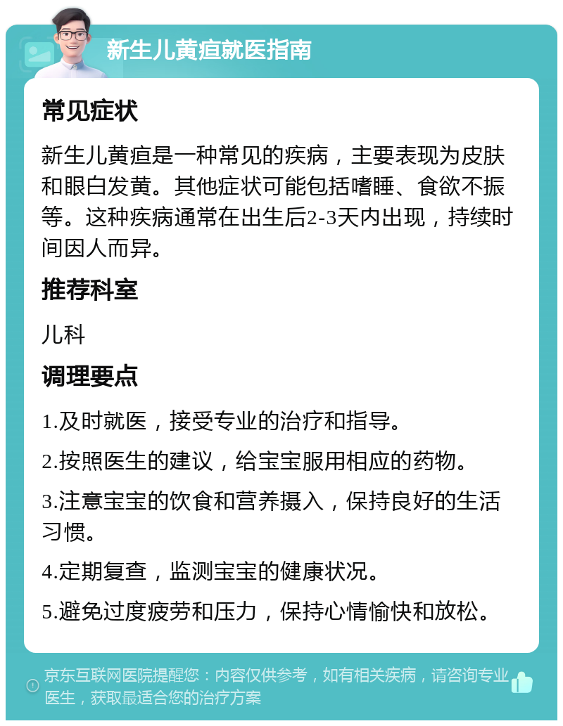 新生儿黄疸就医指南 常见症状 新生儿黄疸是一种常见的疾病，主要表现为皮肤和眼白发黄。其他症状可能包括嗜睡、食欲不振等。这种疾病通常在出生后2-3天内出现，持续时间因人而异。 推荐科室 儿科 调理要点 1.及时就医，接受专业的治疗和指导。 2.按照医生的建议，给宝宝服用相应的药物。 3.注意宝宝的饮食和营养摄入，保持良好的生活习惯。 4.定期复查，监测宝宝的健康状况。 5.避免过度疲劳和压力，保持心情愉快和放松。