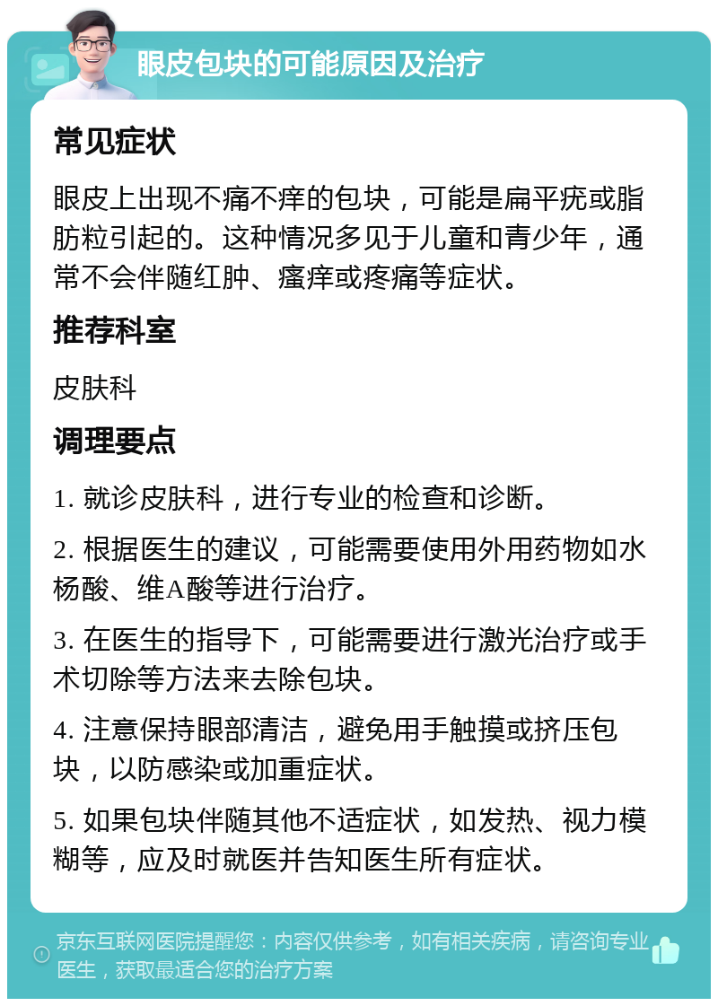 眼皮包块的可能原因及治疗 常见症状 眼皮上出现不痛不痒的包块，可能是扁平疣或脂肪粒引起的。这种情况多见于儿童和青少年，通常不会伴随红肿、瘙痒或疼痛等症状。 推荐科室 皮肤科 调理要点 1. 就诊皮肤科，进行专业的检查和诊断。 2. 根据医生的建议，可能需要使用外用药物如水杨酸、维A酸等进行治疗。 3. 在医生的指导下，可能需要进行激光治疗或手术切除等方法来去除包块。 4. 注意保持眼部清洁，避免用手触摸或挤压包块，以防感染或加重症状。 5. 如果包块伴随其他不适症状，如发热、视力模糊等，应及时就医并告知医生所有症状。