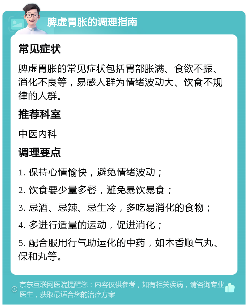 脾虚胃胀的调理指南 常见症状 脾虚胃胀的常见症状包括胃部胀满、食欲不振、消化不良等，易感人群为情绪波动大、饮食不规律的人群。 推荐科室 中医内科 调理要点 1. 保持心情愉快，避免情绪波动； 2. 饮食要少量多餐，避免暴饮暴食； 3. 忌酒、忌辣、忌生冷，多吃易消化的食物； 4. 多进行适量的运动，促进消化； 5. 配合服用行气助运化的中药，如木香顺气丸、保和丸等。