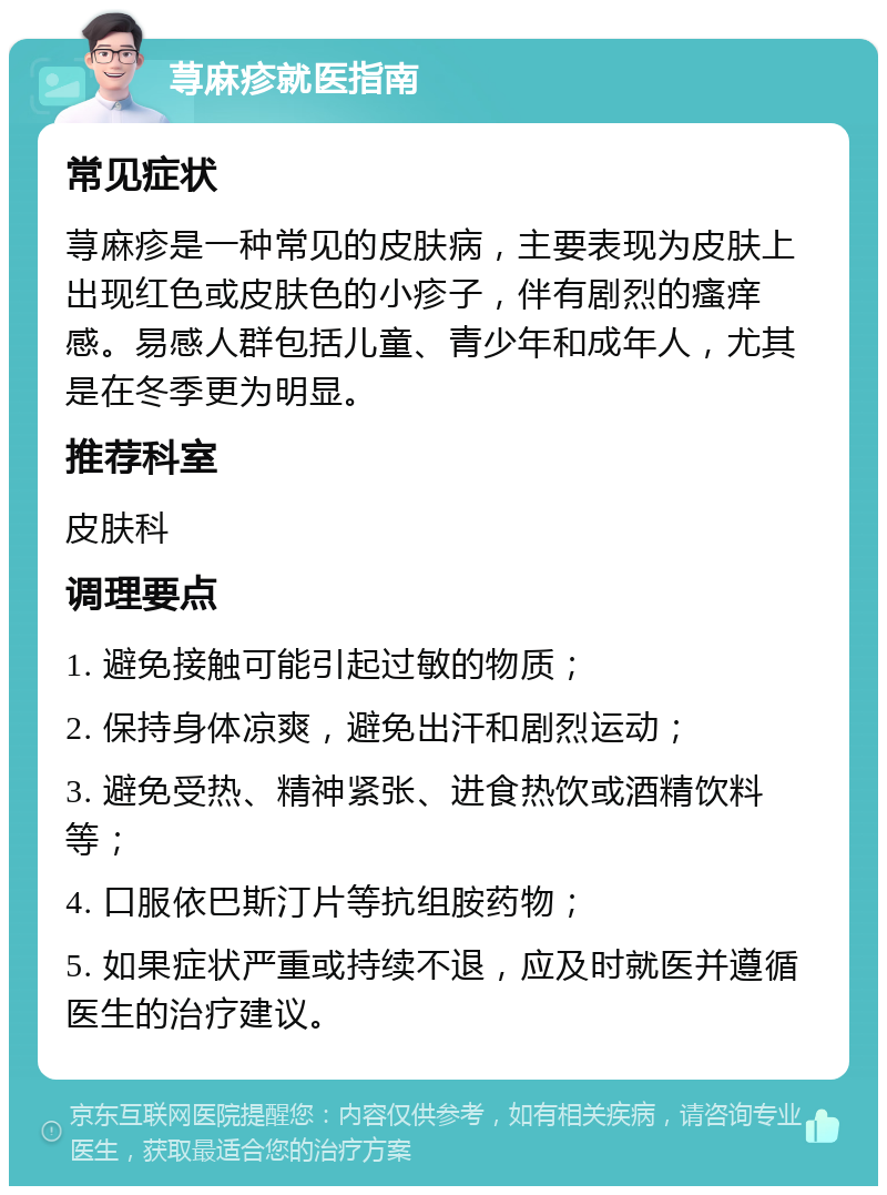 荨麻疹就医指南 常见症状 荨麻疹是一种常见的皮肤病，主要表现为皮肤上出现红色或皮肤色的小疹子，伴有剧烈的瘙痒感。易感人群包括儿童、青少年和成年人，尤其是在冬季更为明显。 推荐科室 皮肤科 调理要点 1. 避免接触可能引起过敏的物质； 2. 保持身体凉爽，避免出汗和剧烈运动； 3. 避免受热、精神紧张、进食热饮或酒精饮料等； 4. 口服依巴斯汀片等抗组胺药物； 5. 如果症状严重或持续不退，应及时就医并遵循医生的治疗建议。